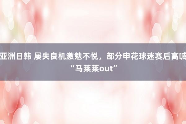 亚洲日韩 屡失良机激勉不悦，部分申花球迷赛后高喊“马莱莱out”