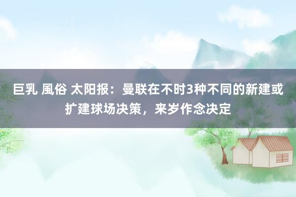 巨乳 風俗 太阳报：曼联在不时3种不同的新建或扩建球场决策，来岁作念决定