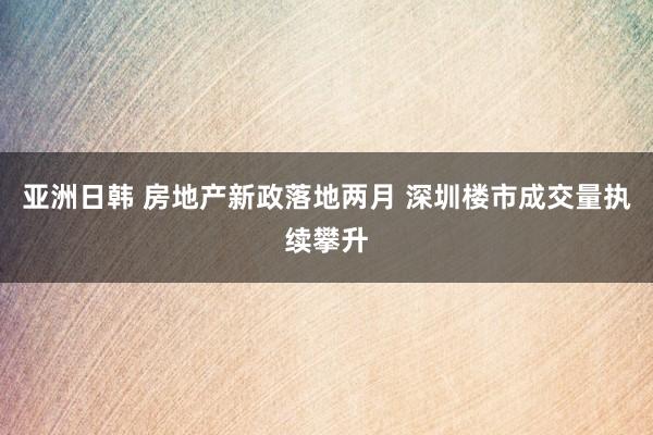 亚洲日韩 房地产新政落地两月 深圳楼市成交量执续攀升