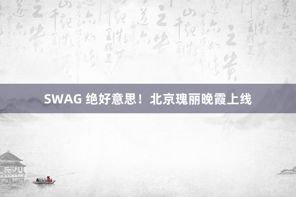 SWAG 绝好意思！北京瑰丽晚霞上线