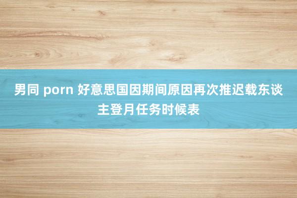 男同 porn 好意思国因期间原因再次推迟载东谈主登月任务时候表