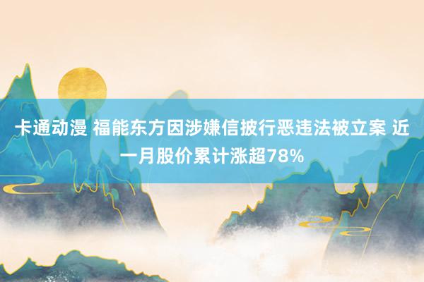 卡通动漫 福能东方因涉嫌信披行恶违法被立案 近一月股价累计涨超78%