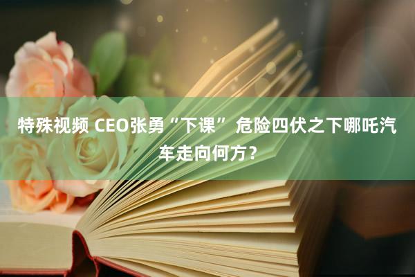 特殊视频 CEO张勇“下课” 危险四伏之下哪吒汽车走向何方？