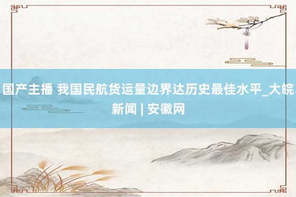 国产主播 我国民航货运量边界达历史最佳水平_大皖新闻 | 安徽网