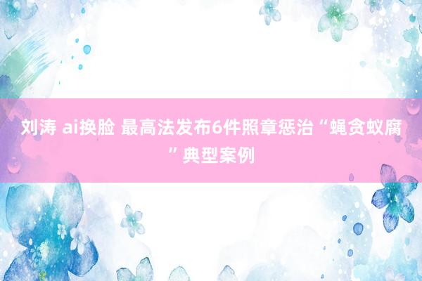 刘涛 ai换脸 最高法发布6件照章惩治“蝇贪蚁腐”典型案例