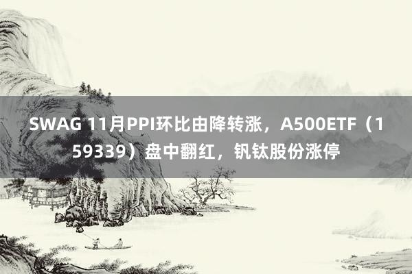 SWAG 11月PPI环比由降转涨，A500ETF（159339）盘中翻红，钒钛股份涨停