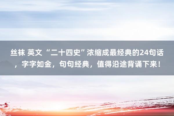 丝袜 英文 “二十四史”浓缩成最经典的24句话，字字如金，句句经典，值得沿途背诵下来！