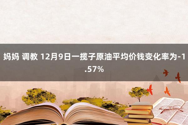 妈妈 调教 12月9日一揽子原油平均价钱变化率为-1.57%