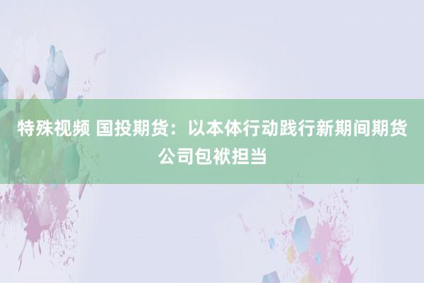 特殊视频 国投期货：以本体行动践行新期间期货公司包袱担当