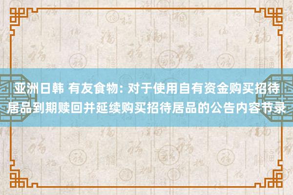 亚洲日韩 有友食物: 对于使用自有资金购买招待居品到期赎回并延续购买招待居品的公告内容节录