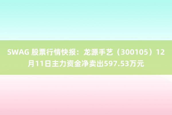 SWAG 股票行情快报：龙源手艺（300105）12月11日主力资金净卖出597.53万元