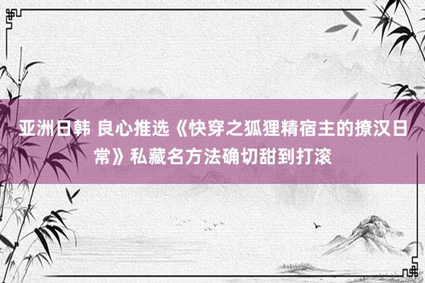 亚洲日韩 良心推选《快穿之狐狸精宿主的撩汉日常》私藏名方法确切甜到打滚