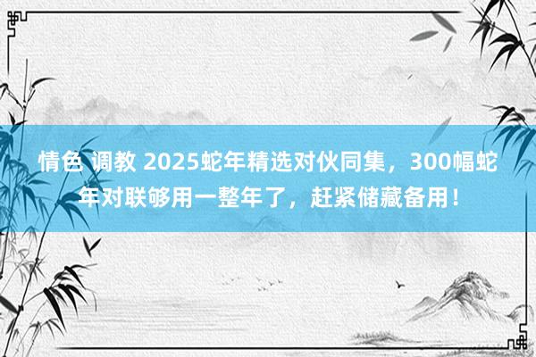 情色 调教 2025蛇年精选对伙同集，300幅蛇年对联够用一整年了，赶紧储藏备用！