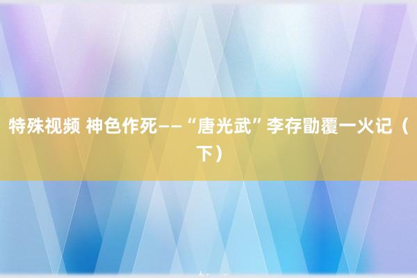 特殊视频 神色作死——“唐光武”李存勖覆一火记（下）