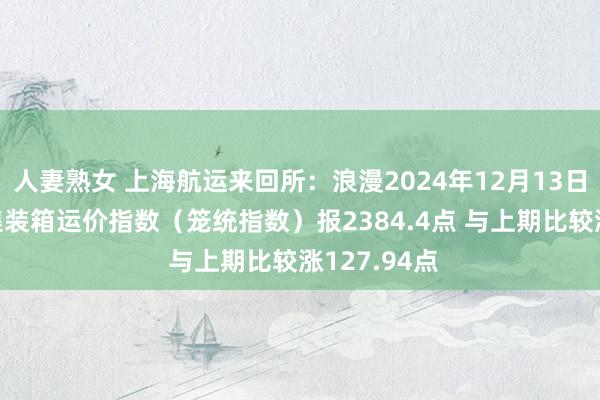 人妻熟女 上海航运来回所：浪漫2024年12月13日 上海出口集装箱运价指数（笼统指数）报2384.4点 与上期比较涨127.94点