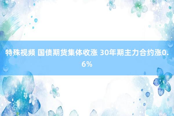 特殊视频 国债期货集体收涨 30年期主力合约涨0.6%