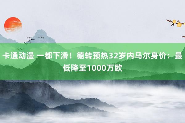 卡通动漫 一都下滑！德转预热32岁内马尔身价：最低降至1000万欧