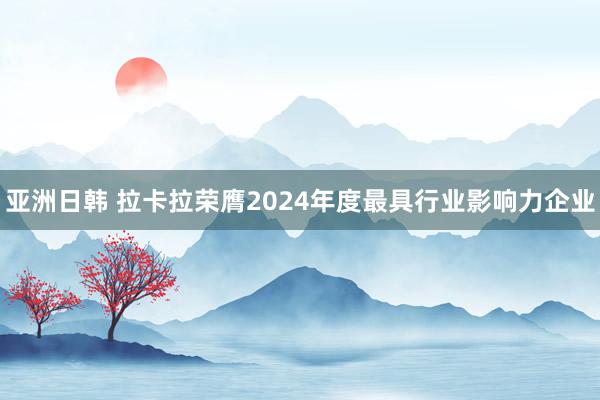 亚洲日韩 拉卡拉荣膺2024年度最具行业影响力企业