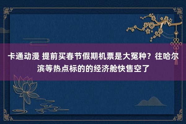 卡通动漫 提前买春节假期机票是大冤种？往哈尔滨等热点标的的经济舱快售空了