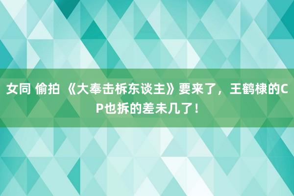 女同 偷拍 《大奉击柝东谈主》要来了，王鹤棣的CP也拆的差未几了！