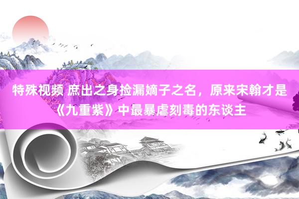 特殊视频 庶出之身捡漏嫡子之名，原来宋翰才是《九重紫》中最暴虐刻毒的东谈主