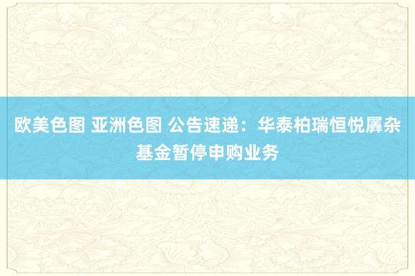 欧美色图 亚洲色图 公告速递：华泰柏瑞恒悦羼杂基金暂停申购业务