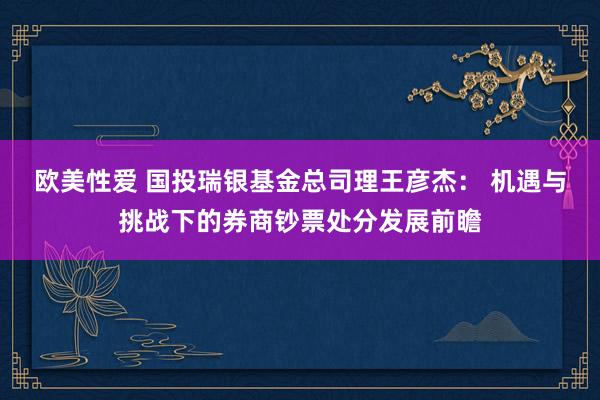 欧美性爱 国投瑞银基金总司理王彦杰： 机遇与挑战下的券商钞票处分发展前瞻