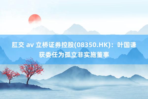 肛交 av 立桥证券控股(08350.HK)：叶国谦获委任为孤立非实施董事