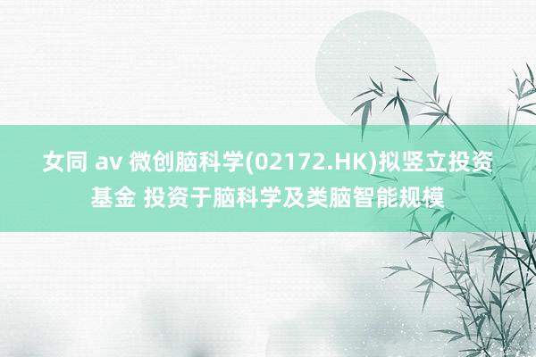 女同 av 微创脑科学(02172.HK)拟竖立投资基金 投资于脑科学及类脑智能规模