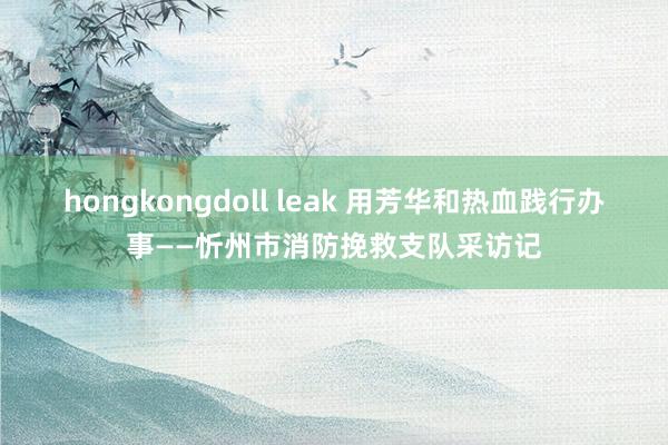 hongkongdoll leak 用芳华和热血践行办事——忻州市消防挽救支队采访记