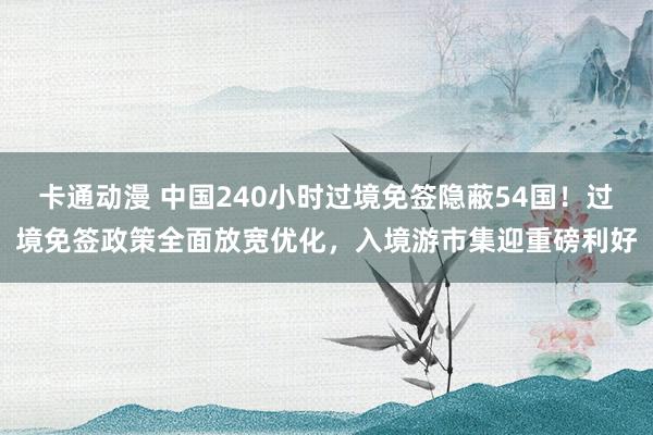 卡通动漫 中国240小时过境免签隐蔽54国！过境免签政策全面放宽优化，入境游市集迎重磅利好