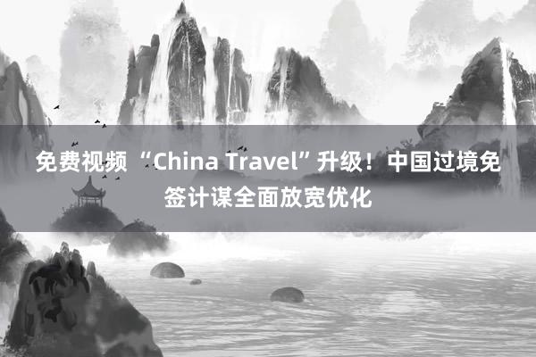 免费视频 “China Travel”升级！中国过境免签计谋全面放宽优化