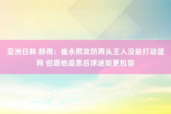 亚洲日韩 静雨：崔永熙攻防两头王人没能打动篮网 但愿他追思后球迷能更包容