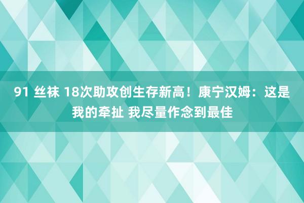 91 丝袜 18次助攻创生存新高！康宁汉姆：这是我的牵扯 我尽量作念到最佳