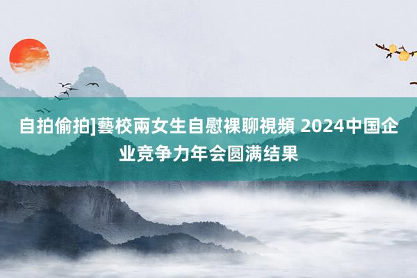 自拍偷拍]藝校兩女生自慰裸聊視頻 2024中国企业竞争力年会圆满结果