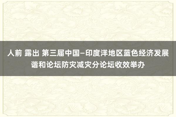 人前 露出 第三届中国—印度洋地区蓝色经济发展谐和论坛防灾减灾分论坛收效举办