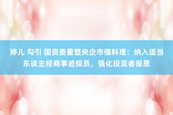 婷儿 勾引 国资委重塑央企市值料理：纳入适当东谈主经商事迹探员，强化投资者报恩