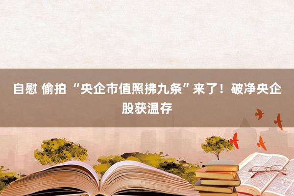 自慰 偷拍 “央企市值照拂九条”来了！破净央企股获温存