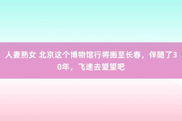 人妻熟女 北京这个博物馆行将搬至长春，伴随了30年，飞速去望望吧