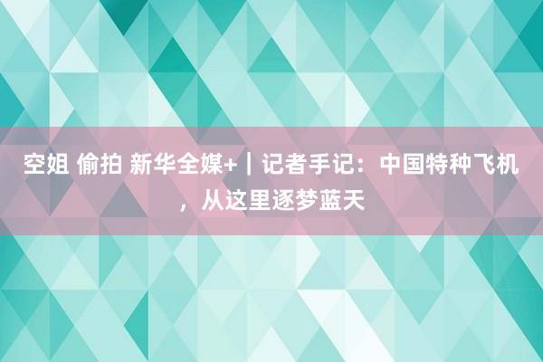 空姐 偷拍 新华全媒+｜记者手记：中国特种飞机，从这里逐梦蓝天