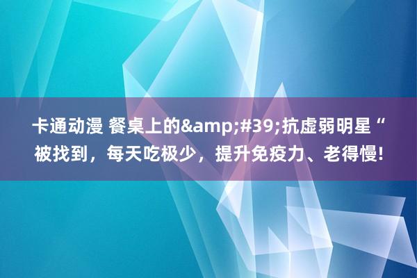 卡通动漫 餐桌上的&#39;抗虚弱明星“被找到，每天吃极少，提升免疫力、老得慢!