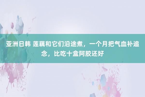 亚洲日韩 莲藕和它们沿途煮，一个月把气血补追念，比吃十盒阿胶还好