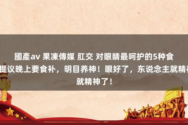 國產av 果凍傳媒 肛交 对眼睛最呵护的5种食品，提议晚上要食补，明目养神！眼好了，东说念主就精神了！