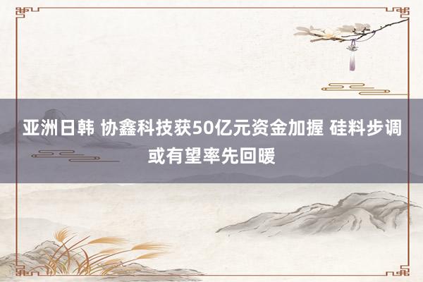 亚洲日韩 协鑫科技获50亿元资金加握 硅料步调或有望率先回暖