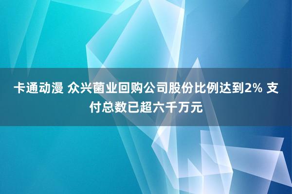 卡通动漫 众兴菌业回购公司股份比例达到2% 支付总数已超六千万元