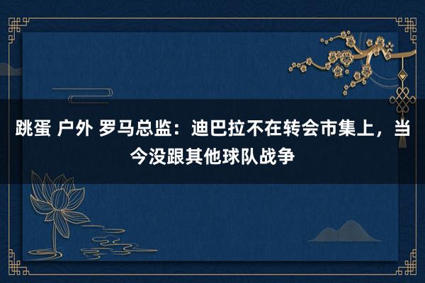 跳蛋 户外 罗马总监：迪巴拉不在转会市集上，当今没跟其他球队战争