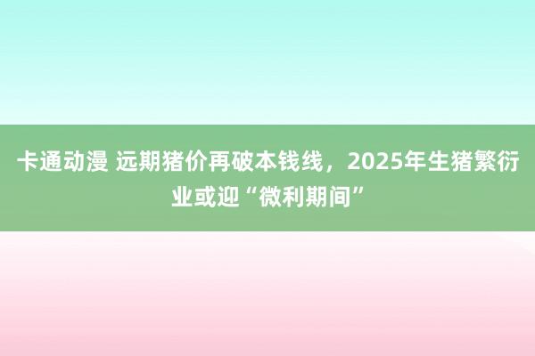 卡通动漫 远期猪价再破本钱线，2025年生猪繁衍业或迎“微利期间”