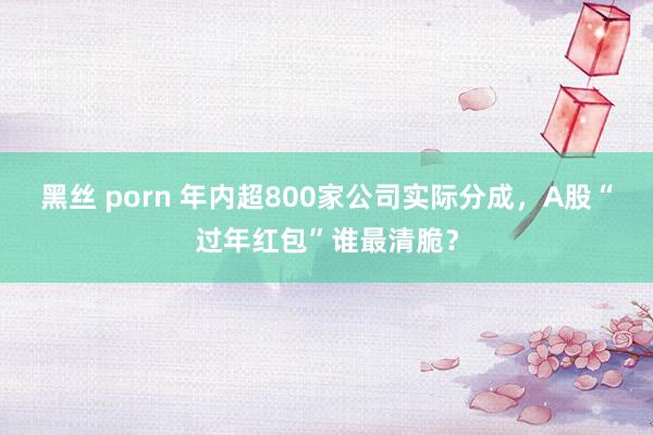 黑丝 porn 年内超800家公司实际分成，A股“过年红包”谁最清脆？