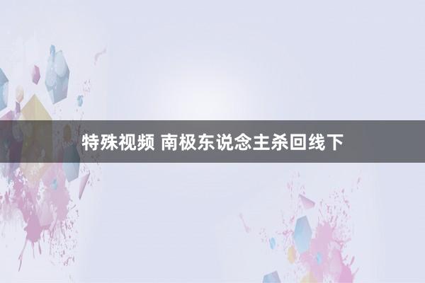 特殊视频 南极东说念主杀回线下