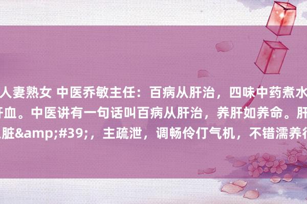 人妻熟女 中医乔敏主任：百病从肝治，四味中药煮水，解肝郁、养肝阴、补肝血。中医讲有一句话叫百病从肝治，养肝如养命。肝作为&#39;将军之脏&#39;，主疏泄，调畅伶仃气机，不错濡养行为百骸。是以许多疾病皆与肝脏相干。&#18